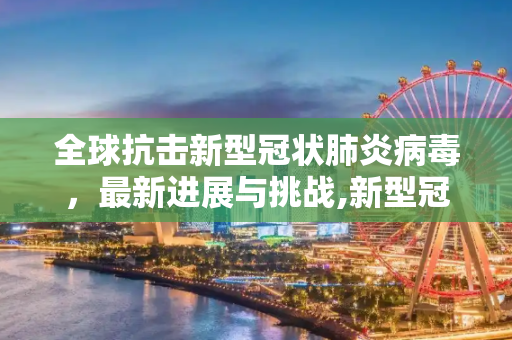 全球抗击新型冠状肺炎病毒，最新进展与挑战,新型冠状肺炎病毒最新消息