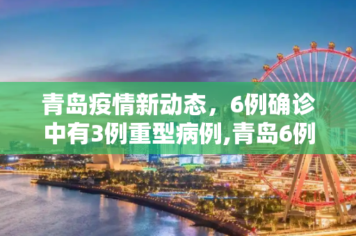 青岛疫情新动态，6例确诊中有3例重型病例,青岛6例有3例重型
