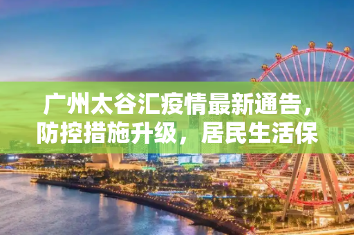 广州太谷汇疫情最新通告，防控措施升级，居民生活保障加强,广州太谷汇疫情最新通告