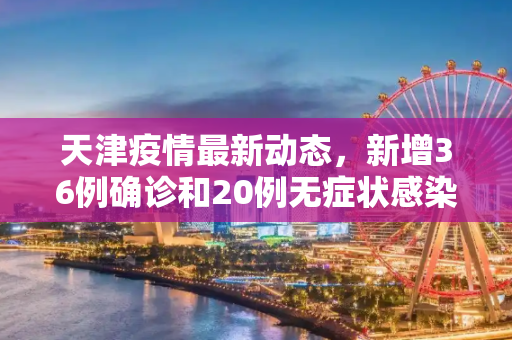 天津疫情最新动态，新增36例确诊和20例无症状感染者,天津新增36例确诊20例无症状