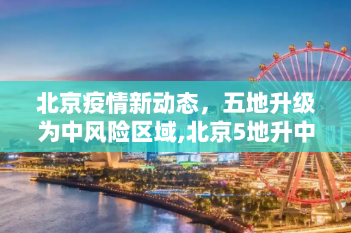 北京疫情新动态，五地升级为中风险区域,北京5地升中风险