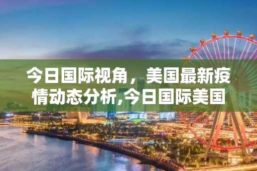 今日国际视角，美国最新疫情动态分析,今日国际美国最新疫情