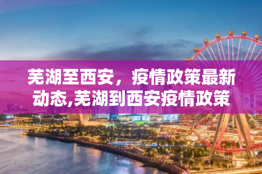 芜湖至西安，疫情政策最新动态,芜湖到西安疫情政策最新