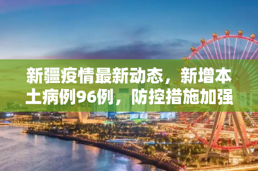 新疆疫情最新动态，新增本土病例96例，防控措施加强,新疆新增本土96例