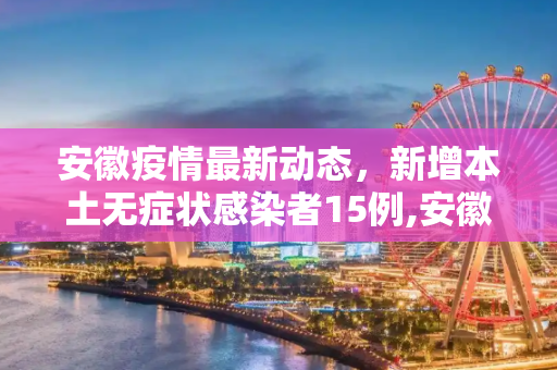 安徽疫情最新动态，新增本土无症状感染者15例,安徽新增本土无症状15例