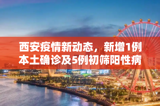 西安疫情新动态，新增1例本土确诊及5例初筛阳性病例,西安新增1例本土确诊5例初筛阳性
