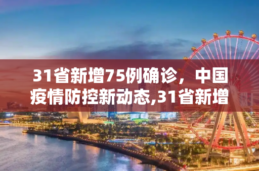 31省新增75例确诊，中国疫情防控新动态,31省新增75例确诊