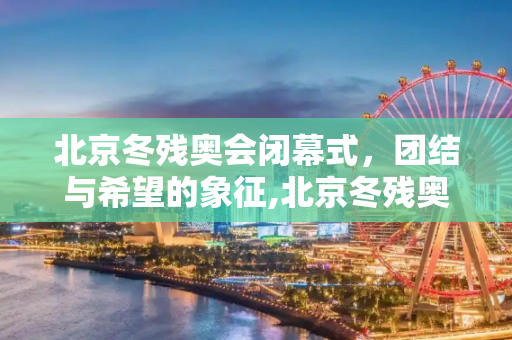北京冬残奥会闭幕式，团结与希望的象征,北京冬残奥会闭幕式