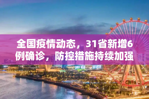 全国疫情动态，31省新增6例确诊，防控措施持续加强,31省新增6例确诊