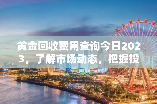 黄金回收费用查询今日2023，了解市场动态，把握投资时机,黄金回收费用查询今日2023