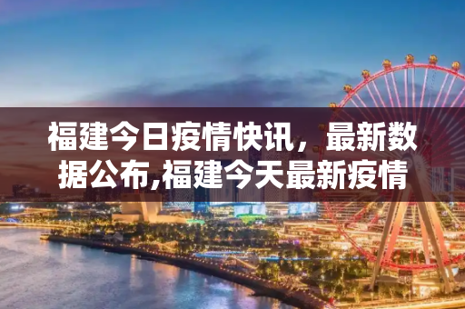福建今日疫情快讯，最新数据公布,福建今天最新疫情公布