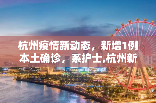 杭州疫情新动态，新增1例本土确诊，系护士,杭州新增1例本土确诊系护士