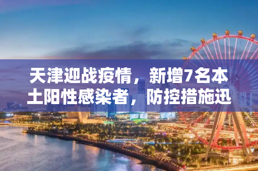 天津迎战疫情，新增7名本土阳性感染者，防控措施迅速升级,天津新增7名本土阳性感染者