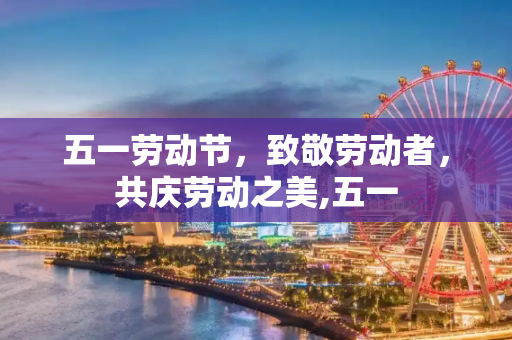 五一劳动节，致敬劳动者，共庆劳动之美,五一