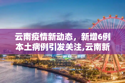 云南疫情新动态，新增6例本土病例引发关注,云南新增6例本土