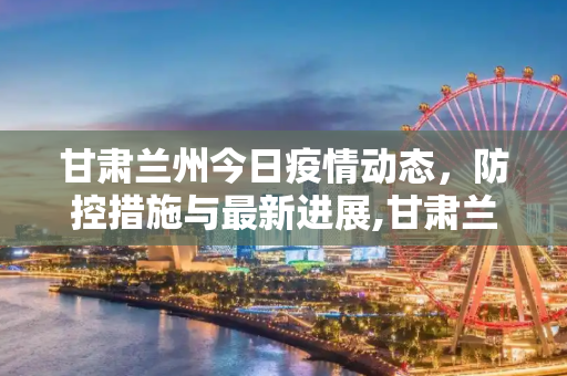 甘肃兰州今日疫情动态，防控措施与最新进展,甘肃兰州今天疫情消息