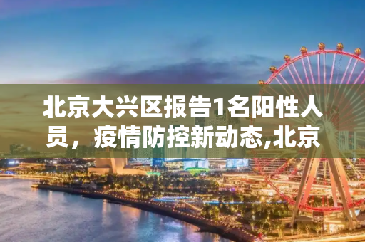 北京大兴区报告1名阳性人员，疫情防控新动态,北京大兴报告1名阳性人员