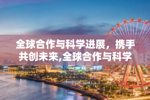 全球合作与科学进展，携手共创未来,全球合作与科学进展