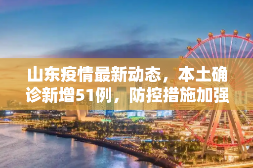 山东疫情最新动态，本土确诊新增51例，防控措施加强,山东增本土确诊51例