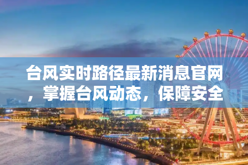台风实时路径最新消息官网，掌握台风动态，保障安全,台风实时路径最新消息官网