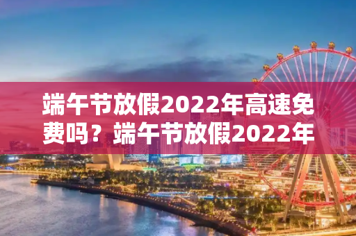 端午节放假2022年高速免费吗？端午节放假2022年高速免费吗