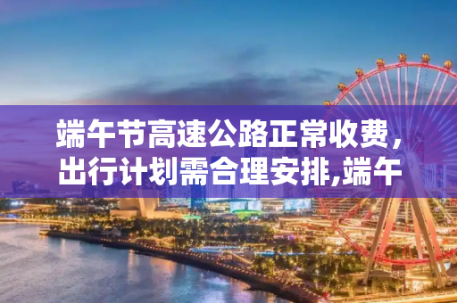 端午节高速公路正常收费，出行计划需合理安排,端午节高速公路正常收费