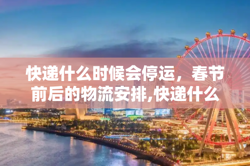 快递什么时候会停运，春节前后的物流安排,快递什么时候会停运