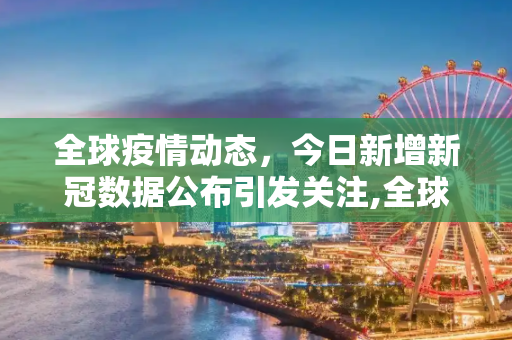 全球疫情动态，今日新增新冠数据公布引发关注,全球关注！今日新增新冠数据公布