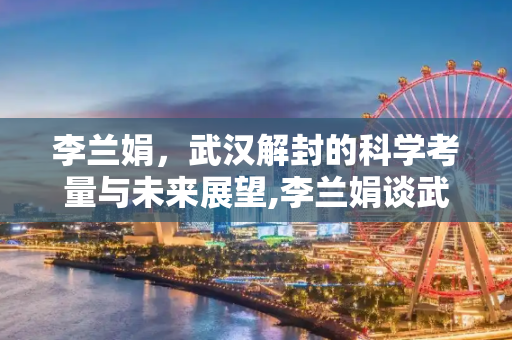 李兰娟，武汉解封的科学考量与未来展望,李兰娟谈武汉何时解封