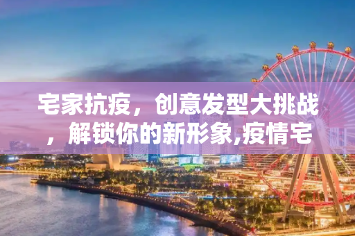 宅家抗疫，创意发型大挑战，解锁你的新形象,疫情宅家解锁创意发型