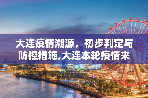 大连疫情溯源，初步判定与防控措施,大连本轮疫情来源初步判定