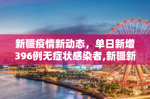 新疆疫情新动态，单日新增396例无症状感染者,新疆新增396例无症状