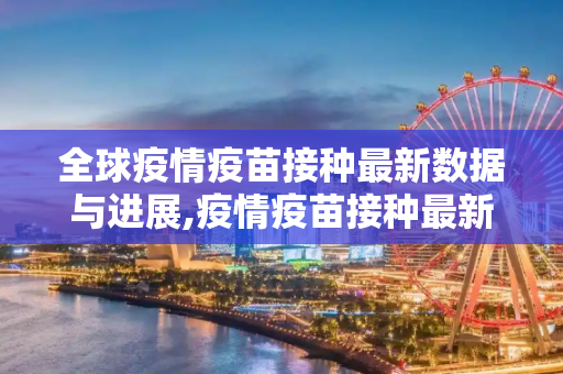 全球疫情疫苗接种最新数据与进展,疫情疫苗接种最新数据消息