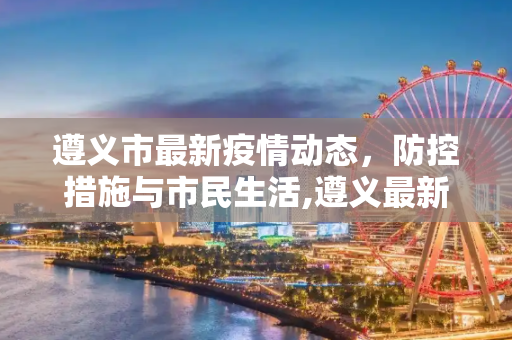 遵义市最新疫情动态，防控措施与市民生活,遵义最新疫情