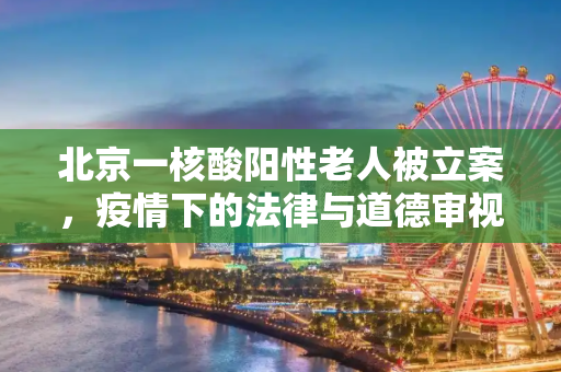 北京一核酸阳性老人被立案，疫情下的法律与道德审视,北京一核酸阳性老人被立案