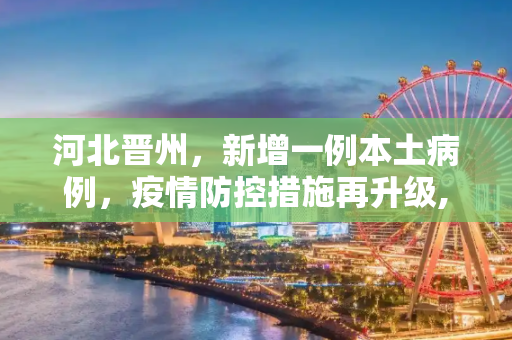 河北晋州，新增一例本土病例，疫情防控措施再升级,河北晋州增1例本土