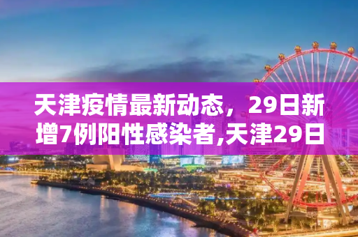 天津疫情最新动态，29日新增7例阳性感染者,天津29日新增7例阳性感染者