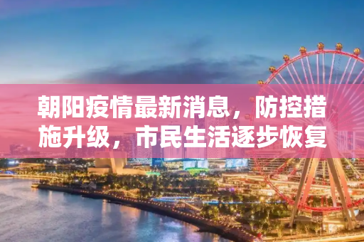 朝阳疫情最新消息，防控措施升级，市民生活逐步恢复,朝阳疫情最新消息