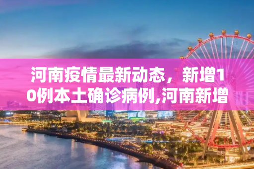 河南疫情最新动态，新增10例本土确诊病例,河南新增10例本土确诊病例