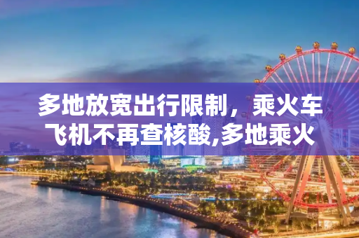 多地放宽出行限制，乘火车飞机不再查核酸,多地乘火车飞机不再查核酸