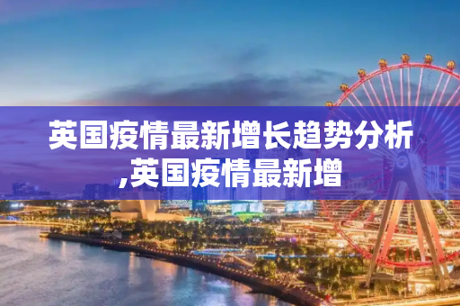 英国疫情最新增长趋势分析,英国疫情最新增