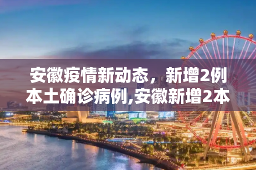 安徽疫情新动态，新增2例本土确诊病例,安徽新增2本土确诊