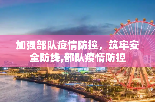 加强部队疫情防控，筑牢安全防线,部队疫情防控