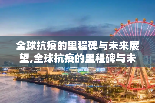 全球抗疫的里程碑与未来展望,全球抗疫的里程碑与未来展望