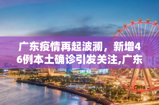 广东疫情再起波澜，新增46例本土确诊引发关注,广东新增46例本土确诊