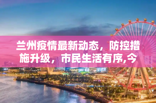 兰州疫情最新动态，防控措施升级，市民生活有序,今天兰州疫情最新消息