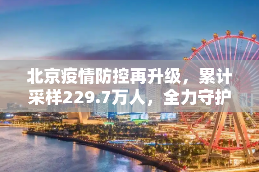 北京疫情防控再升级，累计采样229.7万人，全力守护市民健康,北京累计采样229.7万人