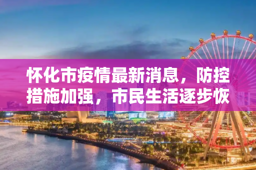 怀化市疫情最新消息，防控措施加强，市民生活逐步恢复,怀化市疫情最新消息