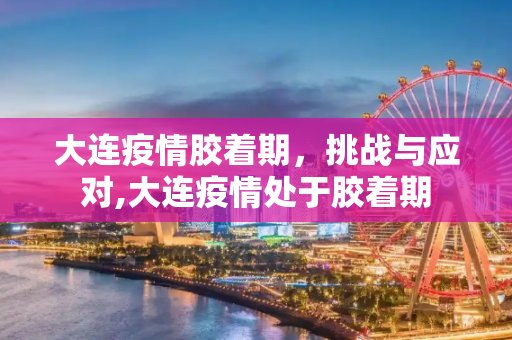 大连疫情胶着期，挑战与应对,大连疫情处于胶着期