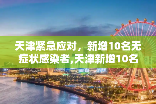 天津紧急应对，新增10名无症状感染者,天津新增10名无症状感染者